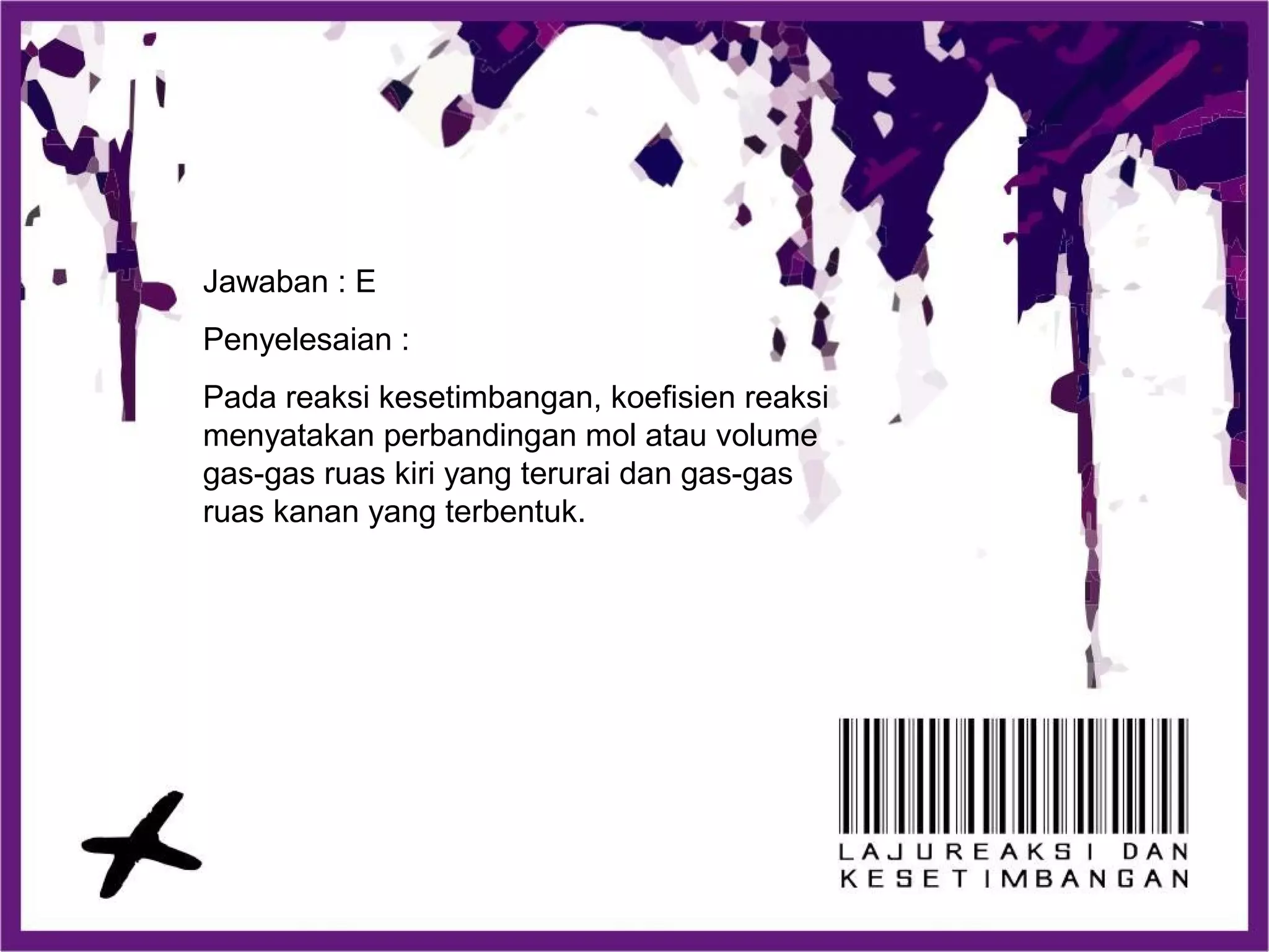 Jawaban : E
Penyelesaian :
Pada reaksi kesetimbangan, koefisien reaksi
menyatakan perbandingan mol atau volume
gas-gas ruas kiri yang terurai dan gas-gas
ruas kanan yang terbentuk.
 