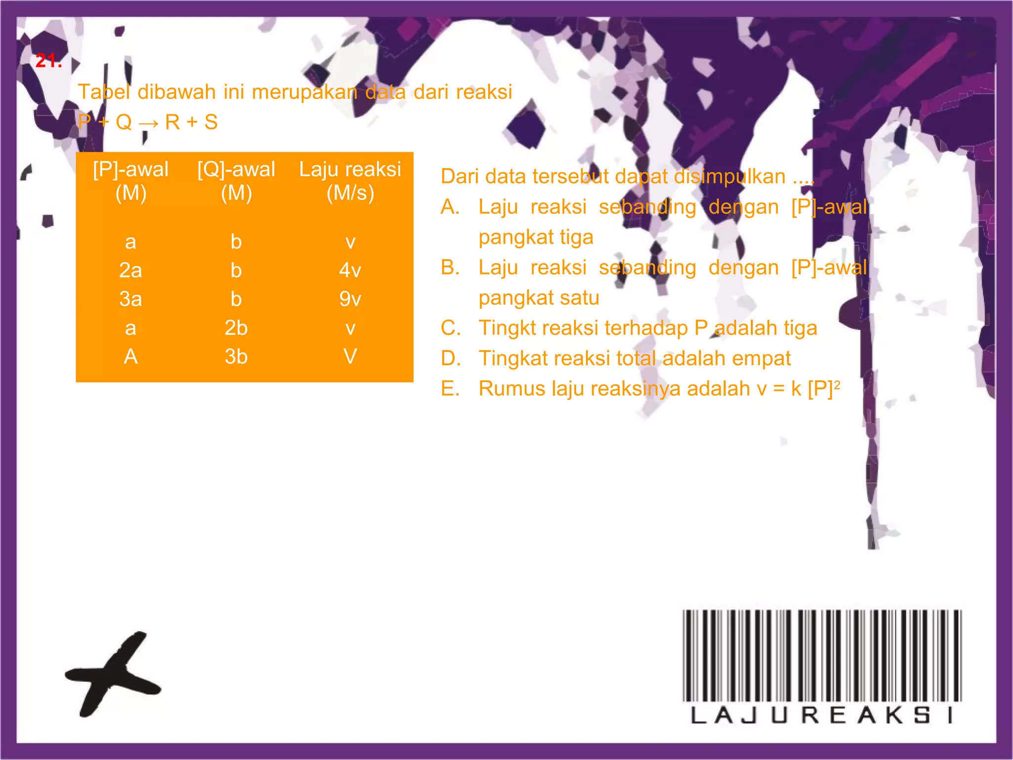 Tabel dibawah ini merupakan data dari reaksi
P + Q → R + S
[P]-awal
(M)
[Q]-awal
(M)
Laju reaksi
(M/s)
a
2a
3a
a
A
b
b
b
2b
3b
v
4v
9v
v
V
Dari data tersebut dapat disimpulkan ....
A. Laju reaksi sebanding dengan [P]-awal
pangkat tiga
B. Laju reaksi sebanding dengan [P]-awal
pangkat satu
C. Tingkt reaksi terhadap P adalah tiga
D. Tingkat reaksi total adalah empat
E. Rumus laju reaksinya adalah v = k [P]2
21.
 