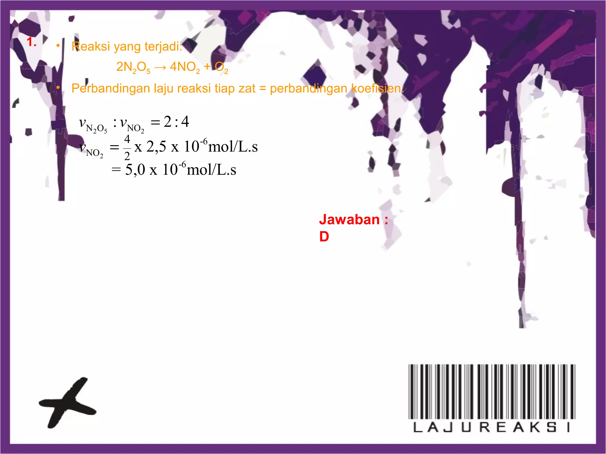 • Reaksi yang terjadi:
2N2O5 → 4NO2 + O2
• Perbandingan laju reaksi tiap zat = perbandingan koefisien:
2 5 2
2
N O NO
-6
NO
-6
4
2
: 2: 4
x 2,5 x 10 mol/L.s
= 5,0 x 10 mol/L.s
v v
v
=
=
Jawaban :
D
1.
 