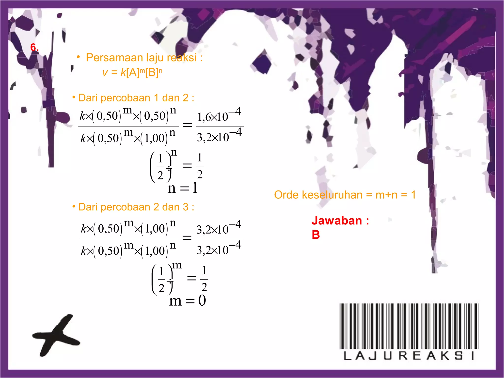 6.
Jawaban :
B
• Persamaan laju reaksi :
v = k[A]m
[B]n
• Dari percobaan 1 dan 2 :
( ) ( )
( ) ( )
m n 40,50 0,50 1,6 10
m n 43,2 100,50 1,00
n 11
22
n 1
k
k
−× × ×
−×× ×
 
 ÷
 
=
=
=
• Dari percobaan 2 dan 3 :
( ) ( )
( ) ( )
m n 40,50 1,00 3,2 10
m n 43,2 100,50 1,00
m 11
22
m 0
k
k
−× × ×
−×× ×
 
 ÷
 
=
=
=
Orde keseluruhan = m+n = 1
 