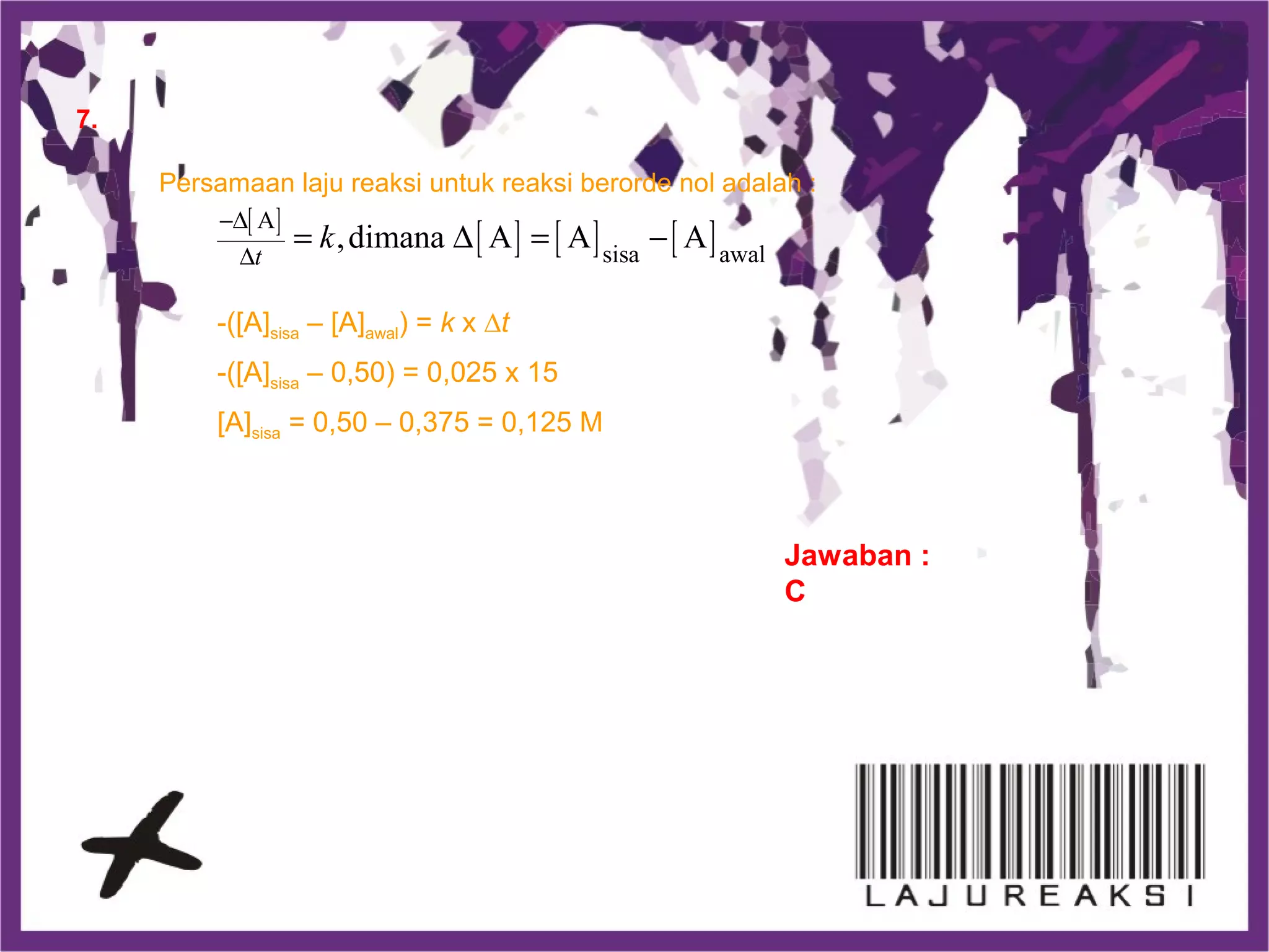 7.
Persamaan laju reaksi untuk reaksi berorde nol adalah :
[ ]
[ ] [ ] [ ]A
sisa awal
,dimana A A A
t
k
−∆
∆
= ∆ = −
-([A]sisa – [A]awal) = k x ∆t
-([A]sisa – 0,50) = 0,025 x 15
[A]sisa = 0,50 – 0,375 = 0,125 M
Jawaban :
C
 