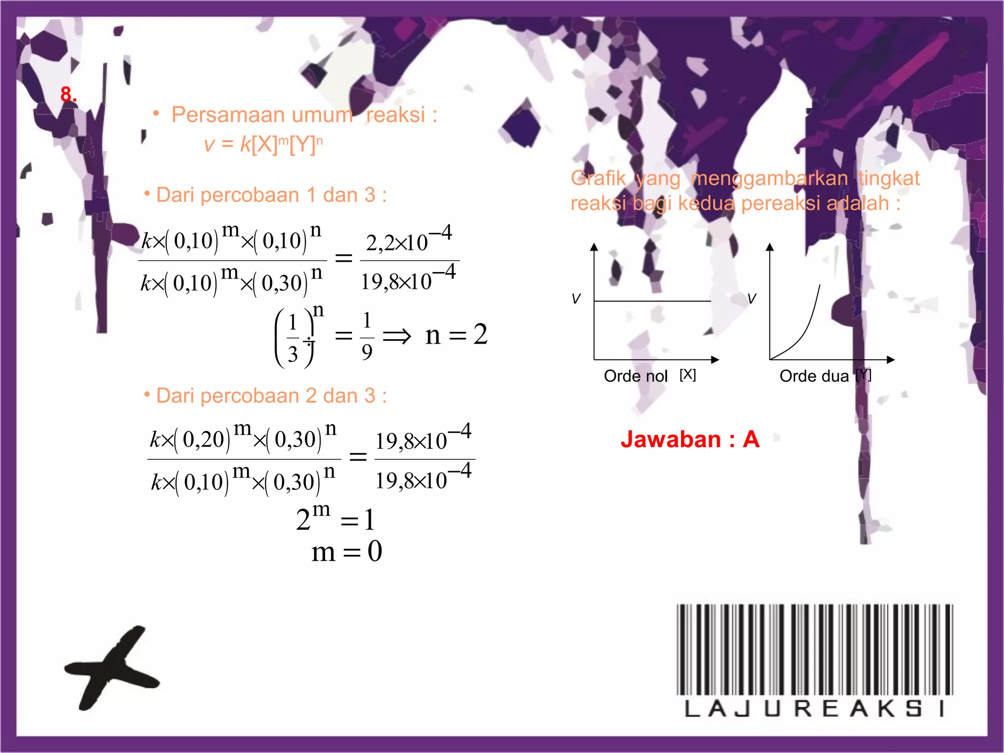 8.
• Persamaan umum reaksi :
v = k[X]m
[Y]n
• Dari percobaan 1 dan 3 :
( ) ( )
( ) ( )
m n 40,10 0,10 2,2 10
m n 419,8 100,10 0,30
n 11
93
n 2
k
k
−× × ×
−×× ×
 
 ÷
 
=
= ⇒ =
• Dari percobaan 2 dan 3 :
( ) ( )
( ) ( )
m n 40,20 0,30 19,8 10
m n 419,8 100,10 0,30
m
2 1
m 0
k
k
−× × ×
−×× ×
=
=
=
Grafik yang menggambarkan tingkat
reaksi bagi kedua pereaksi adalah :
V
[X]Orde nol
V
[Y]Orde dua
Jawaban : A
 