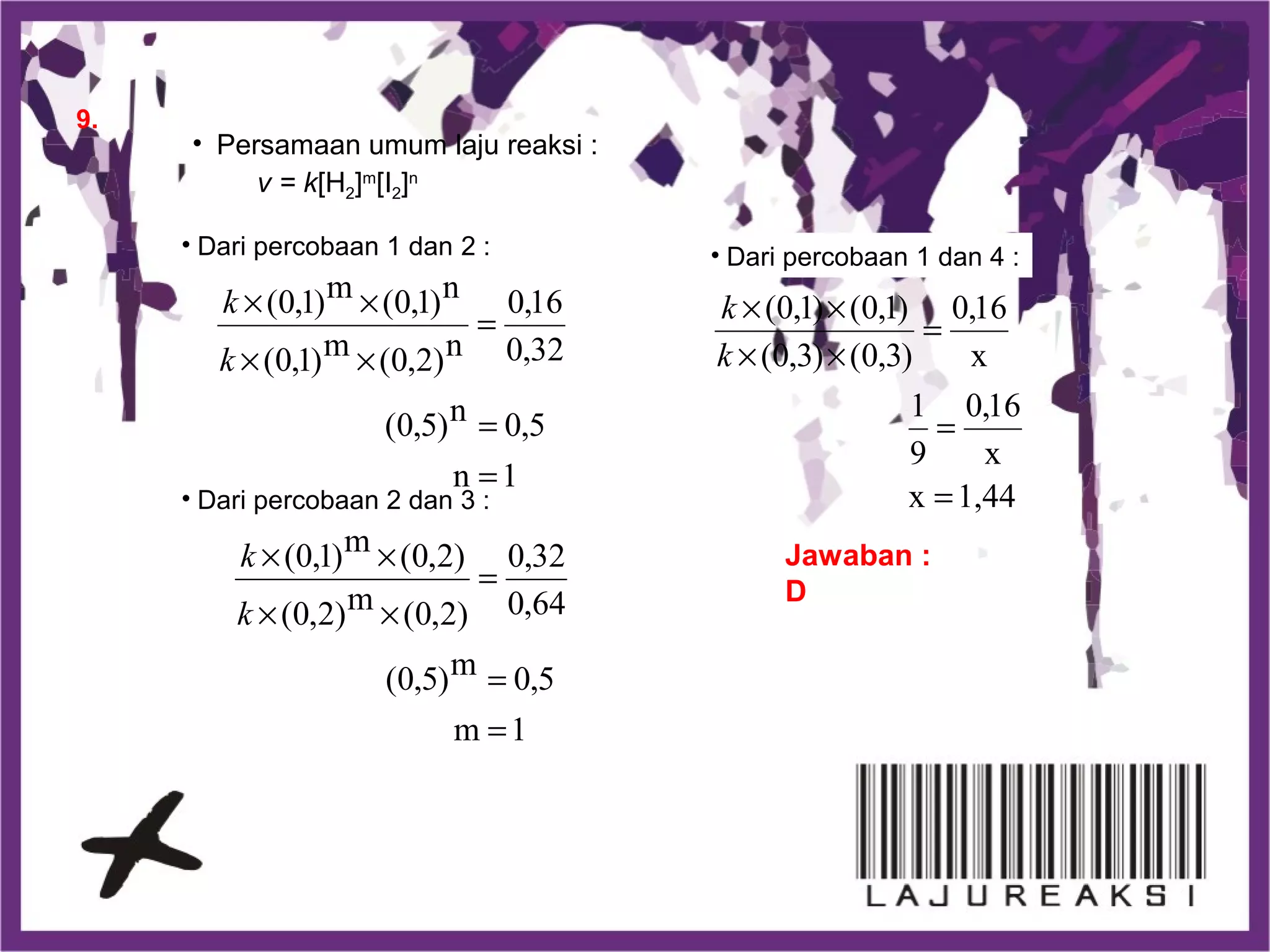 9.
• Persamaan umum laju reaksi :
v = k[H2]m
[I2]n
• Dari percobaan 1 dan 2 :
• Dari percobaan 2 dan 3 :
Jawaban :
D
• Dari percobaan 1 dan 4 :
1n
5,0n)5,0(
32,0
16,0
n)2,0(m)1,0(
n)1,0(m)1,0(
=
=
=
××
××
k
k
1m
5,0m)5,0(
64,0
32,0
)2,0(m)2,0(
)2,0(m)1,0(
=
=
=
××
××
k
k
1,44x
x
16,0
9
1
x
16,0
)3,0()3,0(
)1,0()1,0(
=
=
=
××
××
k
k
 