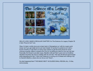 HELLO! LOOK I MADE A REGULAR CHAPTER! It is The Science of a Legacy Chapter 35
in fact. Proud of me? I am.

Okay, it‟s been a while since we‟ve been back in Strangetown so I will do a super quick
recap, but if you get really lost do just read chapter 33 quickly for guidance as it sets a
bunch of stuff up  But Sid‟s on some crazy mission to get the bone phone for some
unknown purpose, Allison is pissed off at Vox for not letting her stand on her own two feet
financially, Evil Susan‟s just plain angry, Marella‟s still sad Tyler‟s gone and so Amalthea
decided to let them all come on holiday with her and Sid. That was all well and good except
while babysitting the Gen 7 kids it led Cadence to running out of cheese and making a trip
to Harold & Merkins, where she ran into an old “friend”..

So what happened then? THE MAGIC NEXT 145 SLIDES SHALL REVEAL ALL. Or like,
some anyway.
 