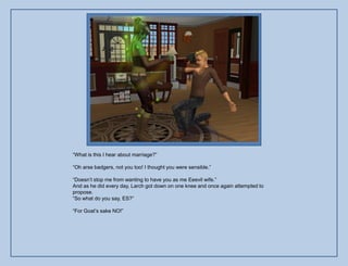 “What is this I hear about marriage?”

“Oh arse badgers, not you too! I thought you were sensible.”

“Doesn‟t stop me from wanting to have you as me Eeevil wife.”
And as he did every day, Larch got down on one knee and once again attempted to
propose.
“So what do you say, ES?”

“For Goat‟s sake NO!”
 