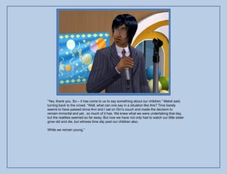 “Yes, thank you. So – it has come to us to say something about our children.” Meloti said,
turning back to the crowd. “Well, what can one say in a situation like this? Time barely
seems to have passed since Arvi and I sat on Gin‟s couch and made the decision to
remain immortal and yet.. so much of it has. We knew what we were undertaking that day,
but the realities seemed so far away. But now we have not only had to watch our little sister
grow old and die, but witness time slip past our children also.

While we remain young.”
 