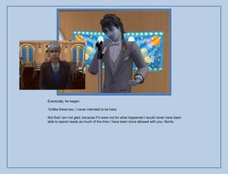 Eventually, he began.

“Unlike these two, I never intended to be here.

Not that I am not glad, because if it were not for what happened I would never have been
able to spend nearly as much of the time I have been since allowed with you, Norris.
 