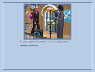 The zombie quickly turned and smiled as he heard some footsteps beside him.

“Neither do I.” nodded Norris.
 