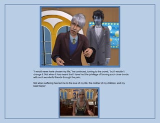 “I would never have chosen my life,” he continued, turning to the crowd, “but I wouldn‟t
change it. Not when it has meant that I have had the privilege of forming such close bonds
with such wonderful friends through the pain.

Not when suffering has led me to the love of my life, the mother of my children, and my
best friend.”
 