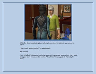 While Evil Susan was battling Larch‟s family tendencies, Norris slowly approached his
father.

“You‟re really getting married?” he asked quietly.

Allo nodded.

“But.. Why Dad? After everything that‟s happened, how can you possible think that it would
be a good idea? I‟m just.. A little worried. After y‟know.” he shrugged. “Is this really for
real?”
 