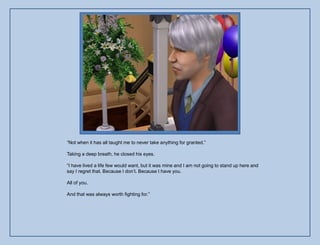 “Not when it has all taught me to never take anything for granted.”

Taking a deep breath, he closed his eyes.

“I have lived a life few would want, but it was mine and I am not going to stand up here and
say I regret that. Because I don‟t. Because I have you.

All of you.

And that was always worth fighting for.”
 