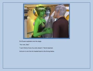 Evil Susan exploded onto the stage.

“You rock, Dad.”

“I can‟t think of one of us who doesn‟t.” Norris beamed.

And arm in arm the trio headed back to the throng below.
 