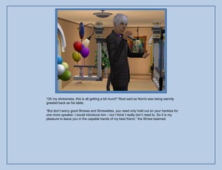 “Oh my shrewness, this is all getting a bit much!” Root said as Norris was being warmly
greeted back as his table.

“But don‟t worry good Shrews and Shrewettes, you need only hold out on your hankies for
one more speaker. I would introduce him – but I think I really don‟t need to. So it is my
pleasure to leave you in the capable hands of my best friend.” the Shrew beamed.
 