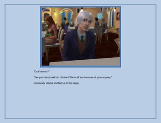 “Do I have to?”

“Yes you bloody well do, chicken! We‟re all „ere because of yous anyway.”

Cautiously, Gadus shuffled up to the stage.
 