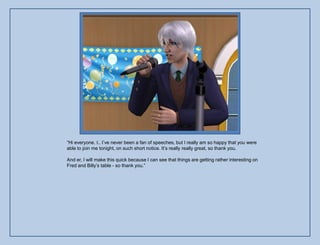 “Hi everyone. I.. I‟ve never been a fan of speeches, but I really am so happy that you were
able to join me tonight, on such short notice. It‟s really really great, so thank you.

And er, I will make this quick because I can see that things are getting rather interesting on
Fred and Billy‟s table - so thank you.”
 