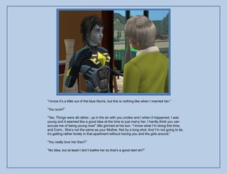 “I know it‟s a little out of the blue Norris, but this is nothing like when I married her.”

“You sure?”

“Yes. Things were all rather.. up in the air with you uncles and I when it happened, I was
young and it seemed like a good idea at the time to just marry her. I hardly think you can
accuse me of being young now!” Allo grinned at his son. “I know what I‟m doing this time,
and Corin.. She‟s not the same as your Mother. Not by a long shot. And I‟m not going to lie,
it‟s getting rather lonely in that apartment without having you and the girls around.”

“You really love her then?”

“No idea, but at least I don‟t loathe her so that‟s a good start eh?”
 