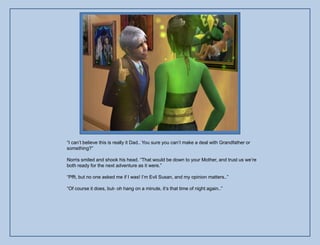 “I can‟t believe this is really it Dad.. You sure you can‟t make a deal with Grandfather or
something?”

Norris smiled and shook his head. “That would be down to your Mother, and trust us we‟re
both ready for the next adventure as it were.”

“Pfft, but no one asked me if I was! I‟m Evil Susan, and my opinion matters..”

“Of course it does, but- oh hang on a minute, it‟s that time of night again..”
 