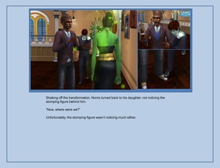 Shaking off the transformation, Norris turned back to his daughter, not noticing the
stomping figure behind him.

“Now, where were we?”

Unfortunately, the stomping figure wasn‟t noticing much either.
 