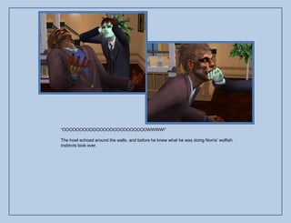 “OOOOOOOOOOOOOOOOOOOOOOOOOWWWW!”

The howl echoed around the walls, and before he knew what he was doing Norris‟ wolfish
instincts took over.
 