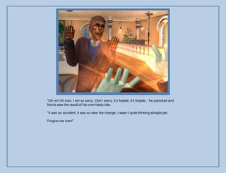 “Oh no! Oh Ivan, I am so sorry.. Don‟t worry, it‟s fixable, it‟s fixable..” he panicked and
Norris saw the result of his over-hasty bite.

“It was an accident, it was so near the change, I wasn‟t quite thinking straight yet..

Forgive me Ivan!”
 