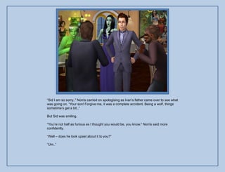 “Sid I am so sorry..” Norris carried on apologising as Ivan‟s father came over to see what
was going on. “Your son! Forgive me, it was a complete accident. Being a wolf, things
sometime‟s get a bit..”

But Sid was smiling.

“You‟re not half as furious as I thought you would be, you know.” Norris said more
confidently.

“Well – does he look upset about it to you?”

“Um..”
 