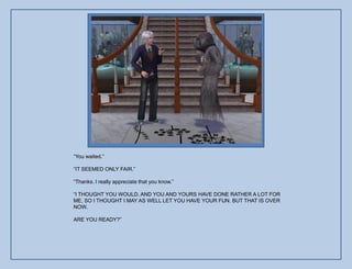 “You waited.”

“IT SEEMED ONLY FAIR.”

“Thanks. I really appreciate that you know.”

“I THOUGHT YOU WOULD. AND YOU AND YOURS HAVE DONE RATHER A LOT FOR
ME, SO I THOUGHT I MAY AS WELL LET YOU HAVE YOUR FUN. BUT THAT IS OVER
NOW.

ARE YOU READY?”
 
