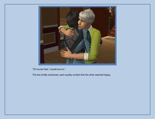 “Of course Dad, I would love to.”

The two briefly embraced, each quietly content that the other seemed happy.
 