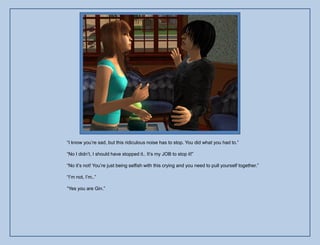 “I know you‟re sad, but this ridiculous noise has to stop. You did what you had to.”

“No I didn‟t, I should have stopped it.. It‟s my JOB to stop it!”

“No it‟s not! You‟re just being selfish with this crying and you need to pull yourself together.”

“I‟m not, I‟m..”

“Yes you are Gin.”
 