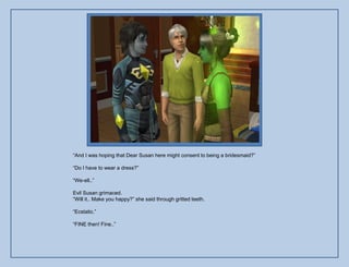 “And I was hoping that Dear Susan here might consent to being a bridesmaid?”

“Do I have to wear a dress?”

“We-ell..”

Evil Susan grimaced.
“Will it.. Make you happy?” she said through gritted teeth.

“Ecstatic.”

“FINE then! Fine..”
 