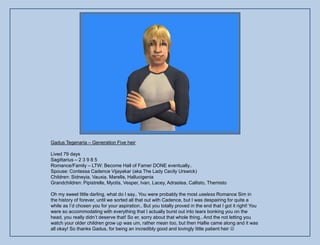 Gadus Tegenaria – Generation Five heir

Lived 79 days
Sagittarius – 2 3 9 8 5
Romance/Family – LTW: Become Hall of Famer DONE eventually..
Spouse: Contessa Cadence Vijayakar (aka The Lady Cecily Urswick)
Children: Sidneyia, Vauxia, Marella, Hallucigenia
Grandchildren: Pipistrelle, Myotis, Vesper, Ivan, Lacey, Adrastea, Callisto, Themisto

Oh my sweet little darling, what do I say.. You were probably the most useless Romance Sim in
the history of forever, until we sorted all that out with Cadence, but I was despairing for quite a
while as I‟d chosen you for your aspiration.. But you totally proved in the end that I got it right! You
were so accommodating with everything that I actually burst out into tears bonking you on the
head, you really didn‟t deserve that! So er, sorry about that whole thing.. And the not letting you
watch your older children grow up was um, rather mean too, but then Hallie came along and it was
all okay! So thanks Gadus, for being an incredibly good and lovingly little patient heir 
 