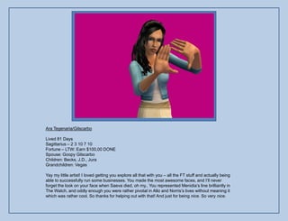 Ara Tegenaria/Gilscarbo

Lived 81 Days
Sagittarius – 2 3 10 7 10
Fortune – LTW: Earn $100,00 DONE
Spouse: Goopy Gilscarbo
Children: Becks, J.D., Jura
Grandchildren: Vegas

Yay my little artist! I loved getting you explore all that with you – all the FT stuff and actually being
able to successfully run some businesses. You made the most awesome faces, and I‟ll never
forget the look on your face when Saeva died, oh my.. You represented Menidia‟s line brilliantly in
The Watch, and oddly enough you were rather pivotal in Allo and Norris‟s lives without meaning it
which was rather cool. So thanks for helping out with that! And just for being nice. So very nice.
 