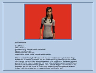 Nihm Agelenidae

Lived 75 days
Libra – 2 7 5 9 7
Popularity – LTW: Become Captain Hero DONE
Spouse: Norris Tegenaria
Children: Ysabelle, Evil Susan
Grandchildren: Nimue, Tempe, Nicholas, Moses, Alonso

Okay so you‟re technically Gen4, but so what! True you were born as a way to tie many things
together and as someone for Norris to love, but I was surprised by just how quickly you became
more than just that for me – you were super awesome fun to have around! Yes I should have spelt
your name Nimh to make my chapter title truly work, but as a kid I‟d always pronounced it Neehm
rather than Nim so ner! You also brought back Atrica‟s eyes into the gene pool which makes me
way happy, and they now survive on to Gen7! Plus gave ES come cool lineage I can work with.
And you made Norris happy. And me happy. And kicked ass along the way!
 