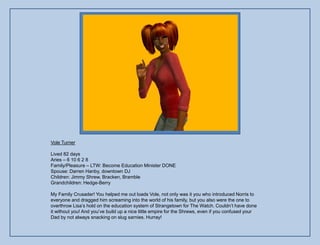 Vole Turner

Lived 82 days
Aries – 6 10 6 2 8
Family/Pleasure – LTW: Become Education Minister DONE
Spouse: Darren Hanby, downtown DJ
Children: Jimmy Shrew, Bracken, Bramble
Grandchildren: Hedge-Berry

My Family Crusader! You helped me out loads Vole, not only was it you who introduced Norris to
everyone and dragged him screaming into the world of his family, but you also were the one to
overthrow Lisa‟s hold on the education system of Strangetown for The Watch. Couldn‟t have done
it without you! And you‟ve build up a nice little empire for the Shrews, even if you confused your
Dad by not always snacking on slug sarnies. Hurray!
 