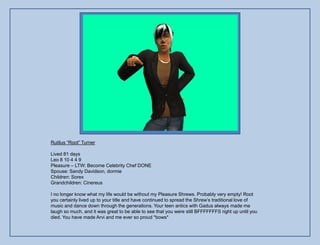 Rutilus “Root” Turner

Lived 81 days
Leo 8 10 4 4 9
Pleasure – LTW: Become Celebrity Chef DONE
Spouse: Sandy Davidson, dormie
Children: Sorex
Grandchildren: Cinereus

I no longer know what my life would be without my Pleasure Shrews. Probably very empty! Root
you certainly lived up to your title and have continued to spread the Shrew‟s traditional love of
music and dance down through the generations. Your teen antics with Gadus always made me
laugh so much, and it was great to be able to see that you were still BFFFFFFFS right up until you
died. You have made Arvi and me ever so proud *bows*
 