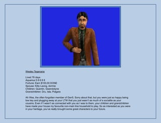 Wesley Tegenaria

Lived 76 days
Aquarius 5 8 6 8 8
Fortune: Earn $100,00 DONE
Spouse: Kitty Leong, dormie
Children: Quentin, Gwendolyne
Grandchildren: Dru, Isla, Polgara

Ah Wes, the often forgotten member of Gen5. Sorry about that, but you were just so happy being
low key and plugging away at your LTW that you just wasn‟t as much of a socialite as your
cousins. Even if I wasn‟t as connected with you as I was to them, your children and grandchildren
have made your house my favourite non-main line household to play. So as interested as you were
in your heritage, you‟ve really brought some great characters to your future.
 