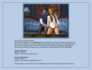 And check out who got married!
Allo has been bugging me for literally years to get remarried, and Corin‟s seemed a good fit for him
for quite some time now – I just had to wait for the timing to be right. Some of you remembered who
she is from my stint in the RR, and even if not that from her looks her parentage is quite obvious,
hehe. But they‟re both very happy, much as they deny it. She even got him to GET DRESSED.

Allozyme Tegenaria
Gemini – 5 9 9 3 1
Family – LTW: Become Captain Hero

Corin Tastic/Tegenaria
Scorpio - 9 8 8 7 1
Family – LTW: Have six Grandchildren (um..)

And that really is it now! This is Gin, who will always love her Fifth Generation and ALL her Sims! 
 