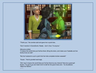 “Thank you.” the zombie said and gave her a quick kiss.

“Don‟t mention it GrandZomb. Really – don‟t. Ever. To anyone.”

Allozyme smiled.
“It means the world that you‟ll all be there. Bring the twins, and make sure Ysabelle and her
family know as well.”

“But her husband is such a jerk! And her kids complete knicker weasels!”

“Susan..” Norris growled warningly.

“Did I say it means the world that you’ll all be there by any chance? Now be a good girl
Susan, I‟ve got to go and meet Corin to tell her the good news and..” he shuddered.
“Meet her Mother.”
----
 