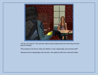 “Oh hey, you made it!” Corin grinned, before quickly realising what she was doing and went
back to scowling.

“Why exactly do we have to meet your Mother in cute a disgustingly cute and twee cafe?”

“Because she‟s is disgustingly cute and twee.” she replied as Allo took a seat at the table.
 