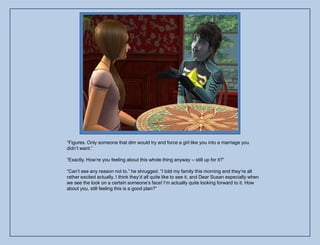 “Figures. Only someone that dim would try and force a girl like you into a marriage you
didn‟t want.”

“Exactly. How‟re you feeling about this whole thing anyway – still up for it?”

“Can‟t see any reason not to.” he shrugged. “I told my family this morning and they‟re all
rather excited actually. I think they‟d all quite like to see it, and Dear Susan especially when
we see the look on a certain someone‟s face! I‟m actually quite looking forward to it. How
about you, still feeling this is a good plan?”
 