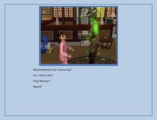 “Morning Mommy! Can I have a hug?”

“Um.. What is this?”

“Hug? Mommy?”

“Bog off.”
 