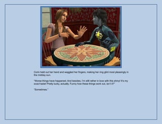 Corin held out her hand and waggled her fingers, making her ring glint most pleasingly in
the midday sun.

“Worse things have happened. And besides, I‟m still rather in love with this shiny! It‟s my
exact taste! Pretty lucky, actually. Funny how these things work out, isn‟t it?”

“Sometimes.”
 