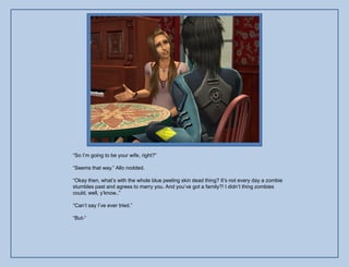 “So I‟m going to be your wife, right?”

“Seems that way.” Allo nodded.

“Okay then, what‟s with the whole blue peeling skin dead thing? It‟s not every day a zombie
stumbles past and agrees to marry you. And you‟ve got a family?! I didn‟t thing zombies
could, well, y‟know..”

“Can‟t say I‟ve ever tried.”

“But-”
 