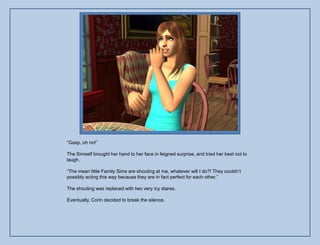 “Gasp, oh no!”

The Simself brought her hand to her face in feigned surprise, and tried her best not to
laugh.

“The mean little Family Sims are shouting at me, whatever will I do?! They couldn‟t
possibly acting this way because they are in fact perfect for each other.”

The shouting was replaced with two very icy stares.

Eventually, Corin decided to break the silence.
 