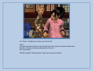 “Ah, Tempe.. Forgetting the number one rule are we?”

“Huh?”
The black haired girl looked over her shoulder at her twin sister who had just ambled down
the stairs, and was now slowly padding across the room.
“But I just wanted..”

“NEVER hug Mom!” Nimue grinned. “Hugs are for losers and sissies.”
 