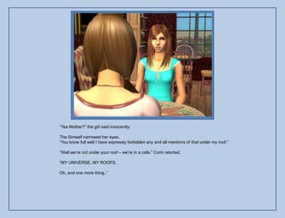 “Yes Mother?” the girl said innocently.

The Simself narrowed her eyes.
“You know full well I have expressly forbidden any and all mentions of that under my roof.”

“Well we‟re not under your roof – we‟re in a cafe.” Corin retorted.

“MY UNIVERSE, MY ROOFS.

Oh, and one more thing..”
 