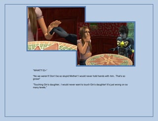 “WHAT?! Er-”

“No we weren‟t! Don‟t be so stupid Mother! I would never hold hands with him.. That‟s so
gross!”

“Touching Gin‟s daughter.. I would never want to touch Gin‟s daughter! It‟s just wrong on so
many levels.”
 