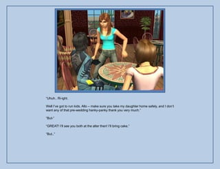 “Uhuh.. Ri-ight.

Well I‟ve got to run kids. Allo – make sure you take my daughter home safely, and I don‟t
want any of that pre-wedding hanky-panky thank you very much.”

“But-”

“GREAT! I‟ll see you both at the alter then! I‟ll bring cake.”

“But..”
 