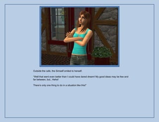 Outside the cafe, the Simself smiled to herself.

“Well that went even better than I could have dared dream! My good ideas may be few and
far between, but.. Hehe!

There‟s only one thing to do in a situation like this!”
 