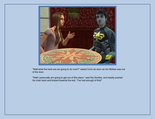 “Well what the heck are we going to do now?!” asked Corin as soon as her Mother was out
of the door.

“Well I personally am going to get out of this place.” said the Zombie, and hastily pushed
his chair back and limped towards the exit. “I‟ve had enough of this!”
 