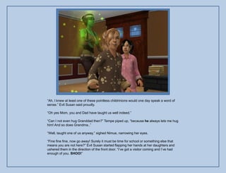 “Ah, I knew at least one of these pointless childrinions would one day speak a word of
sense.” Evil Susan said proudly.

“Oh yes Mom, you and Dad have taught us well indeed.”

“Can I not even hug Granddad then?” Tempe piped up, “because he always lets me hug
him! And so does Grandma..”

“Well, taught one of us anyway.” sighed Nimue, narrowing her eyes.

“Fine fine fine, now go away! Surely it must be time for school or something else that
means you are not here?” Evil Susan started flapping her hands at her daughters and
ushered them in the direction of the front door. “I‟ve got a visitor coming and I‟ve had
enough of you. SHOO!”
 